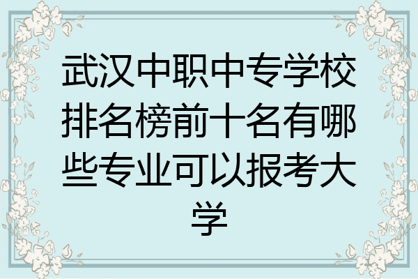 武汉中职中专学校排名榜前十名有哪些专业可以报考大学