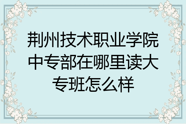 荆州技术职业学院中专部在哪里读大专班怎么样