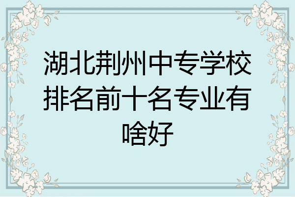 湖北荆州中专学校排名前十名专业有啥好