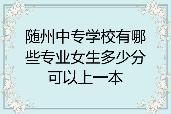 随州中专学校有哪些专业女生多少分可以上一本