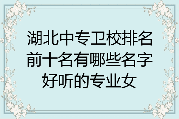 湖北中专卫校排名前十名有哪些名字好听的专业女