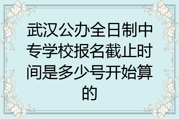 武汉公办全日制中专学校报名截止时间是多少号开始算的