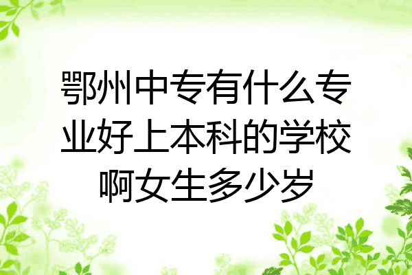 鄂州中专有什么专业好上本科的学校啊女生多少岁