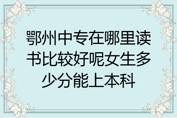 鄂州中专在哪里读书比较好呢女生多少分能上本科