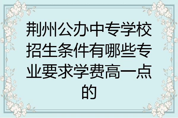 荆州公办中专学校招生条件有哪些专业要求学费高一点的