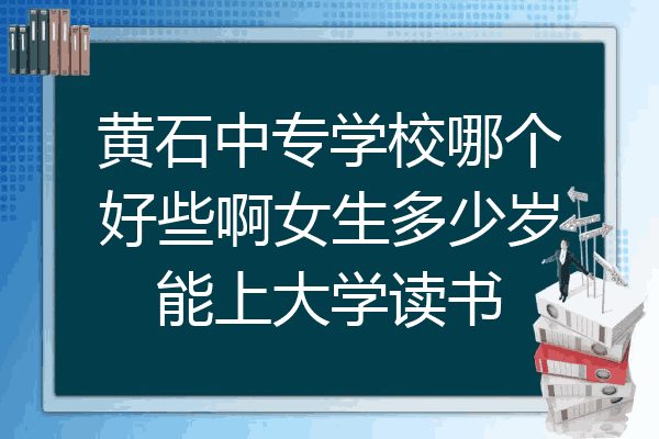 黄石中专学校哪个好些啊女生多少岁能上大学读书