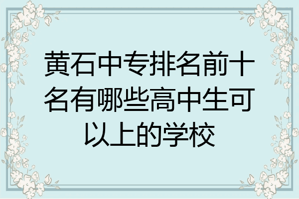 黄石中专排名前十名有哪些高中生可以上的学校