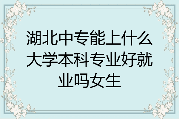 湖北中专能上什么大学本科专业好就业吗女生