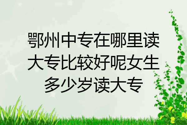 鄂州中专在哪里读大专比较好呢女生多少岁读大专