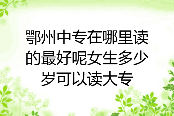 鄂州中专在哪里读的最好呢女生多少岁可以读大专