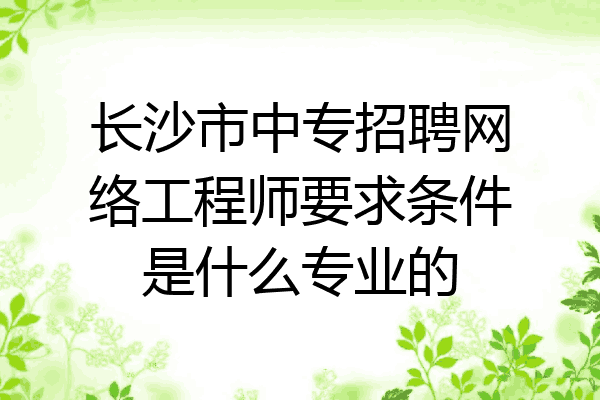 长沙市中专招聘网络工程师要求条件是什么专业的
