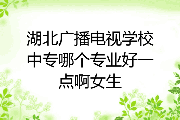 湖北广播电视学校中专哪个专业好一点啊女生