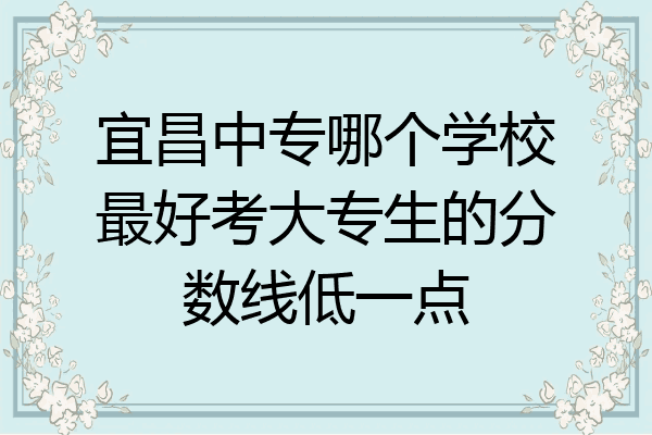 宜昌中专哪个学校最好考大专生的分数线低一点