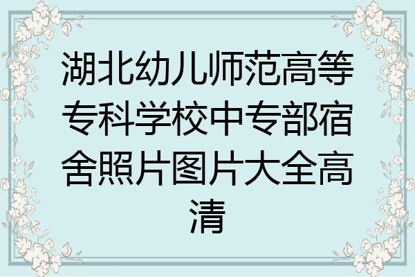 湖北幼儿师范高等专科学校中专部宿舍照片图片大全高清