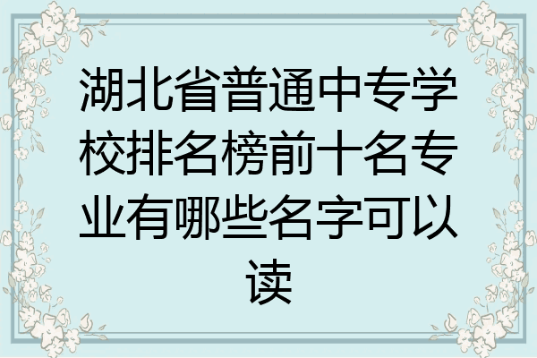 湖北省普通中专学校排名榜前十名专业有哪些名字可以读