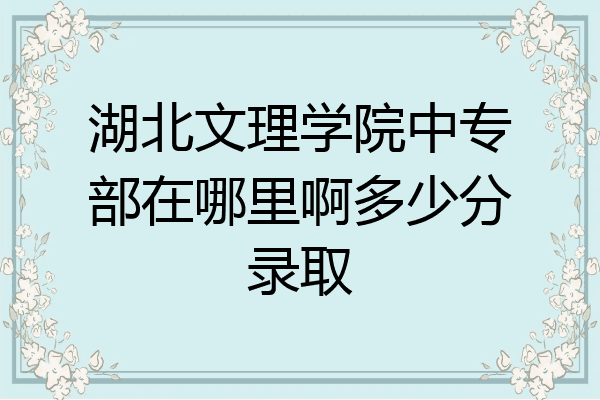 湖北文理学院中专部在哪里啊多少分录取