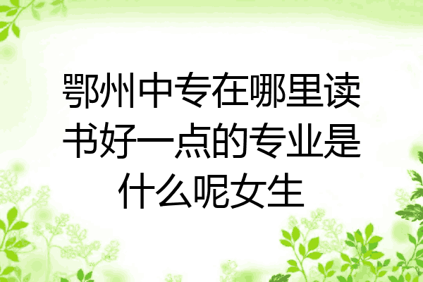 鄂州中专在哪里读书好一点的专业是什么呢女生