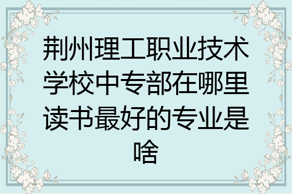 荆州理工职业技术学校中专部在哪里读书最好的专业是啥