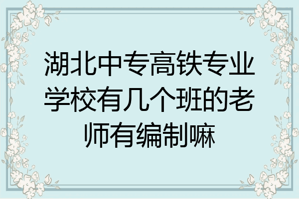 湖北中专高铁专业学校有几个班的老师有编制嘛