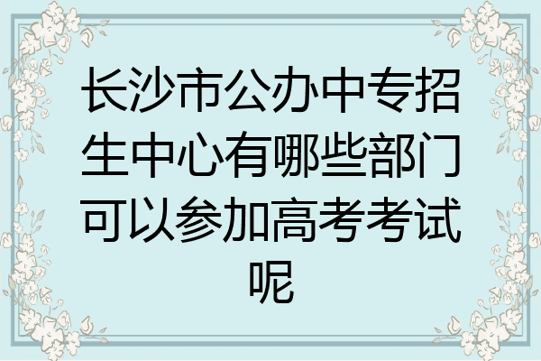 长沙市公办中专招生中心有哪些部门可以参加高考考试呢