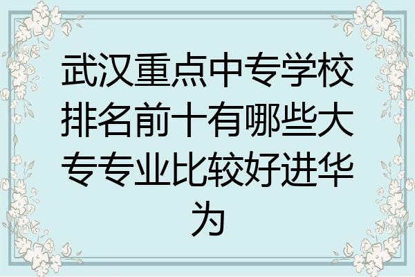 武汉重点中专学校排名前十有哪些大专专业比较好进华为