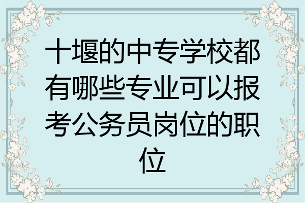 十堰的中专学校都有哪些专业可以报考公务员岗位的职位