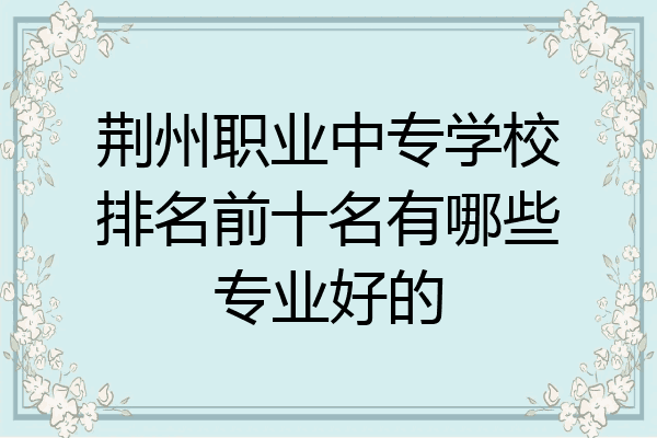 荆州职业中专学校排名前十名有哪些专业好的