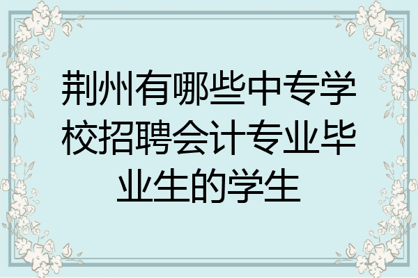 荆州有哪些中专学校招聘会计专业毕业生的学生