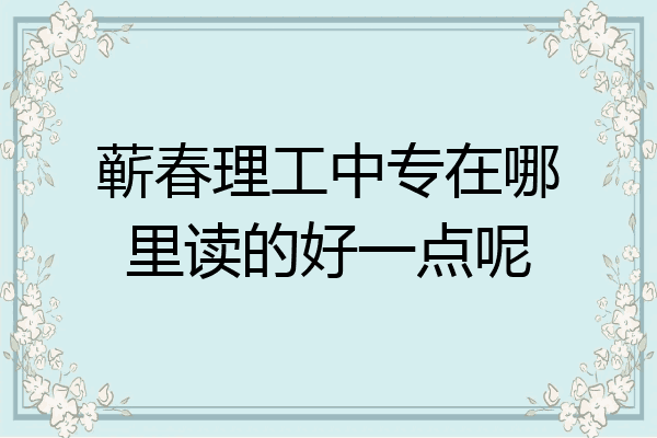 蕲春理工中专在哪里读的好一点呢