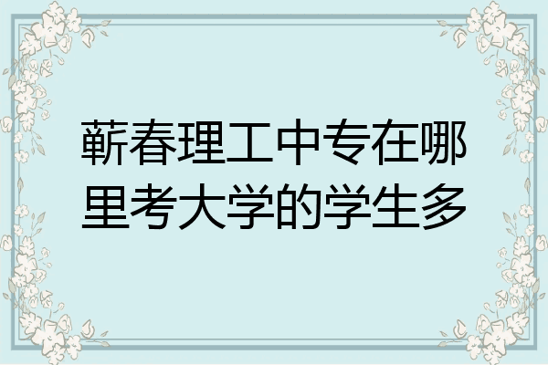 蕲春理工中专在哪里考大学的学生多