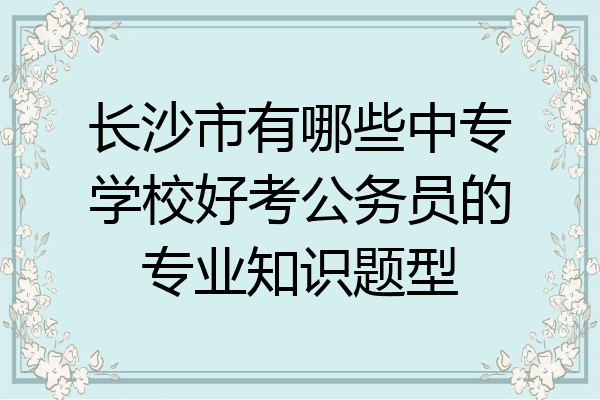 长沙市有哪些中专学校好考公务员的专业知识题型