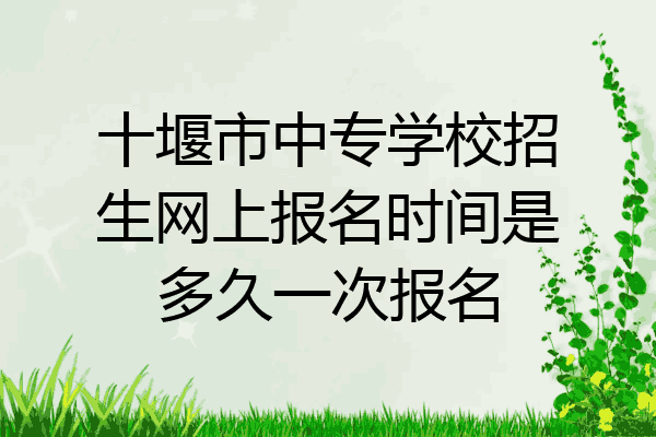 十堰市中专学校招生网上报名时间是多久一次报名