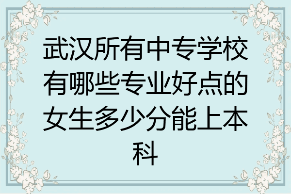 武汉所有中专学校有哪些专业好点的女生多少分能上本科