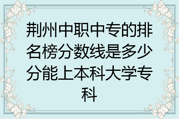 荆州中职中专的排名榜分数线是多少分能上本科大学专科