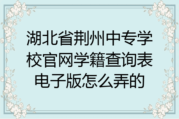 湖北省荆州中专学校官网学籍查询表电子版怎么弄的