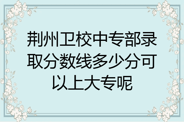 荆州卫校中专部录取分数线多少分可以上大专呢