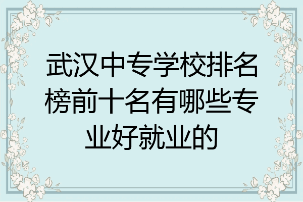 武汉中专学校排名榜前十名有哪些专业好就业的