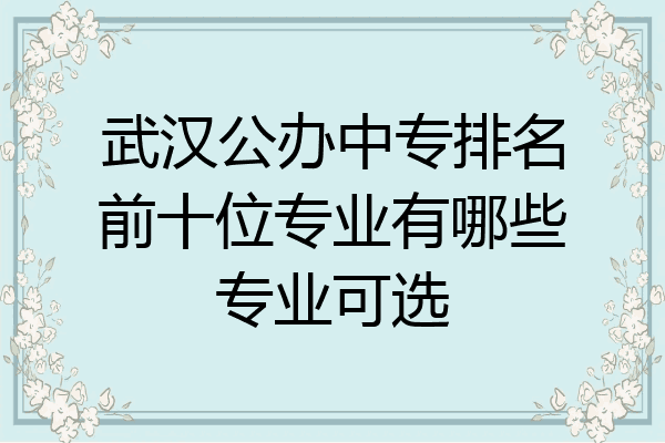 武汉公办中专排名前十位专业有哪些专业可选