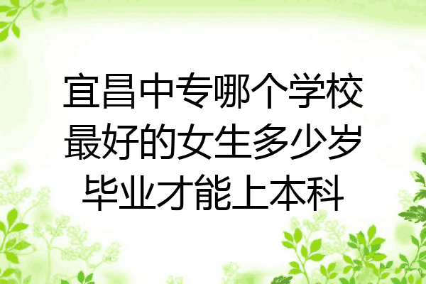 宜昌中专哪个学校最好的女生多少岁毕业才能上本科