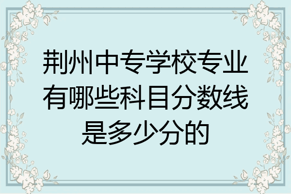 荆州中专学校专业有哪些科目分数线是多少分的