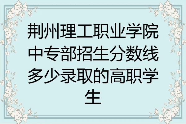 荆州理工职业学院中专部招生分数线多少录取的高职学生