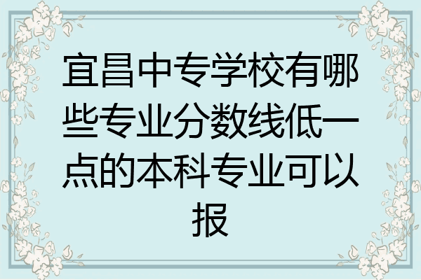 宜昌中专学校有哪些专业分数线低一点的本科专业可以报