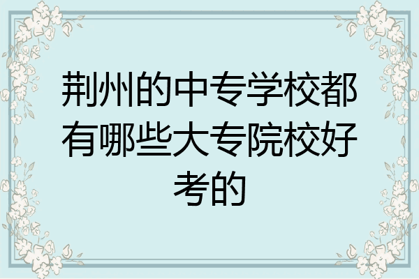 荆州的中专学校都有哪些大专院校好考的