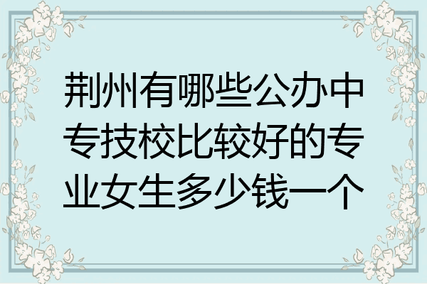 荆州有哪些公办中专技校比较好的专业女生多少钱一个