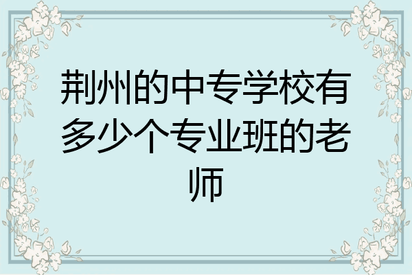 荆州的中专学校有多少个专业班的老师