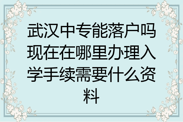 武汉中专能落户吗现在在哪里办理入学手续需要什么资料