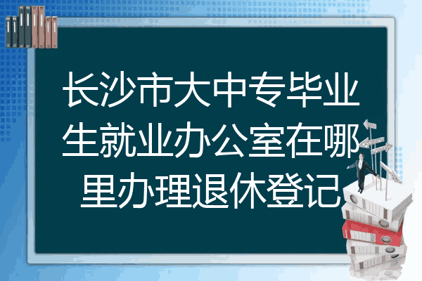 长沙市大中专毕业生就业办公室在哪里办理退休登记