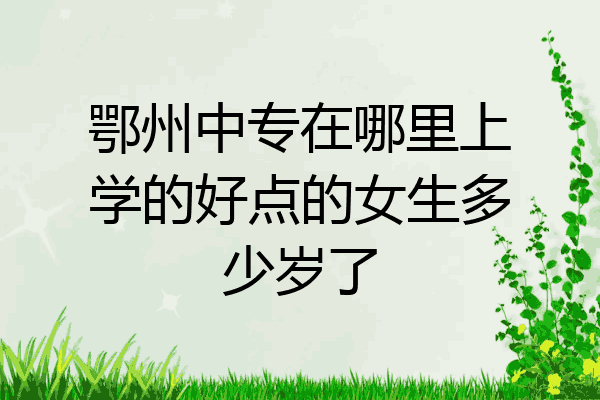 鄂州中专在哪里上学的好点的女生多少岁了