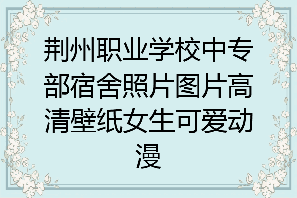 荆州职业学校中专部宿舍照片图片高清壁纸女生可爱动漫
