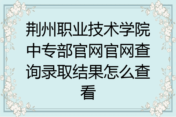 荆州职业技术学院中专部官网官网查询录取结果怎么查看